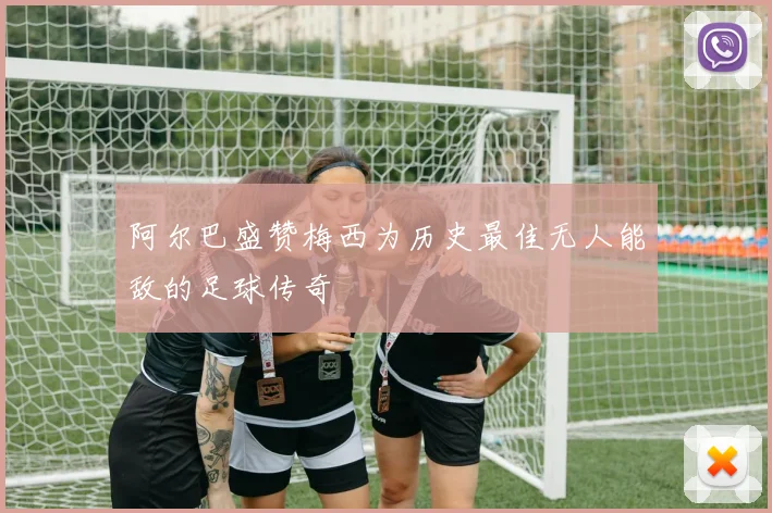 阿尔巴盛赞梅西为历史最佳无人能敌的足球传奇