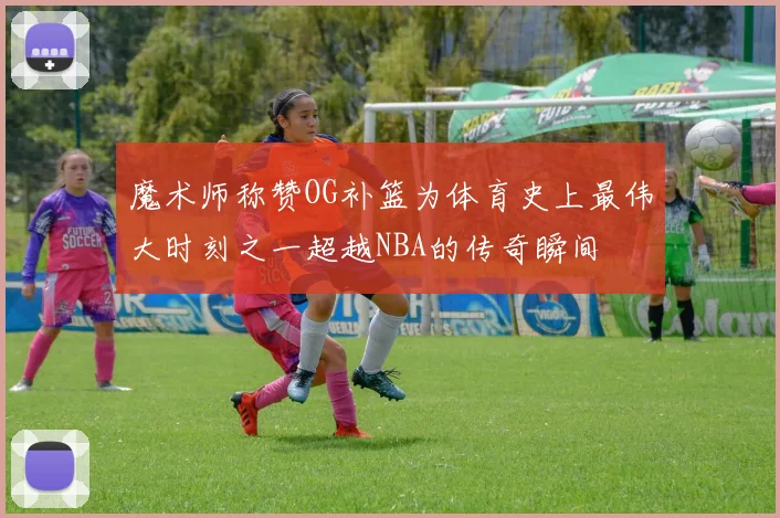 魔术师称赞OG补篮为体育史上最伟大时刻之一超越NBA的传奇瞬间