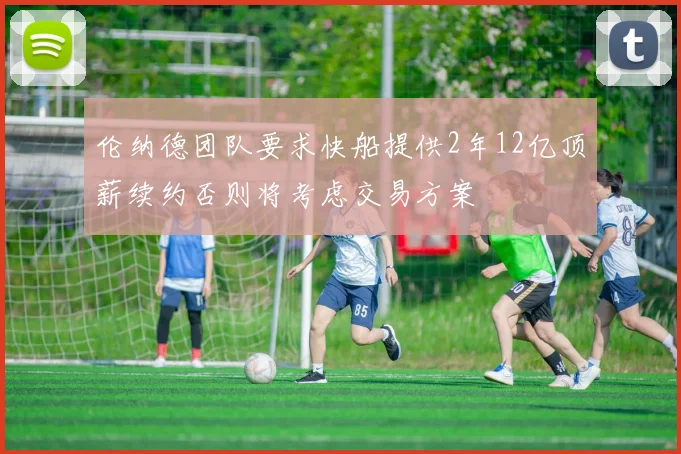 伦纳德团队要求快船提供2年12亿顶薪续约否则将考虑交易方案