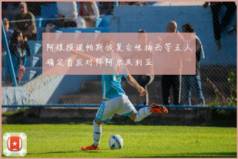 阿媒报道帕斯恢复合练梅西等五人确定首发对阵阿尔及利亚