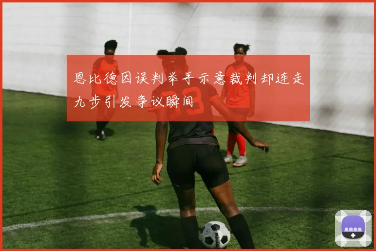 恩比德因误判举手示意裁判却连走九步引发争议瞬间