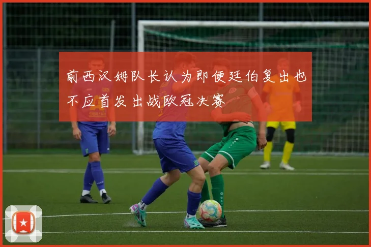 前西汉姆队长认为即便廷伯复出也不应首发出战欧冠决赛