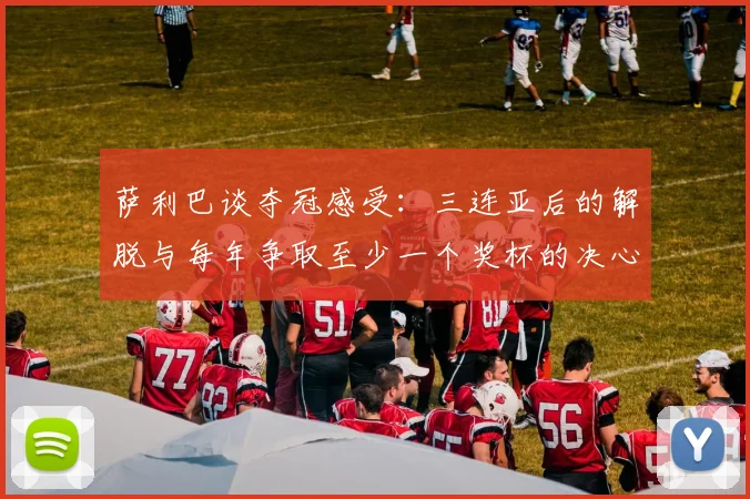 萨利巴谈夺冠感受：三连亚后的解脱与每年争取至少一个奖杯的决心