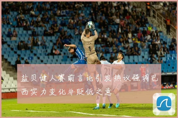 盐贝健人赛前言论引发热议强调巴西实力变化非贬低之意