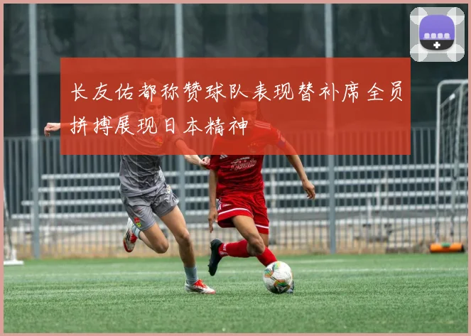 长友佑都称赞球队表现替补席全员拼搏展现日本精神